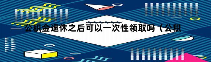 公积金退休后能一次性领取吗？如何领取？