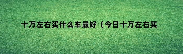 預算：十萬左右，買什么車最好？