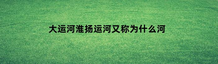 大運河淮揚運河又叫什么？