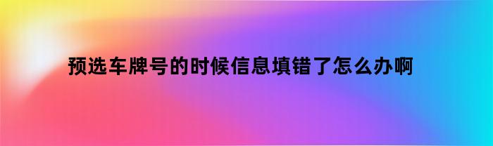 选号牌车牌号码时信息内容填错了咋办啊