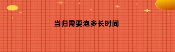 当归要泡多久才能达到最佳效果？