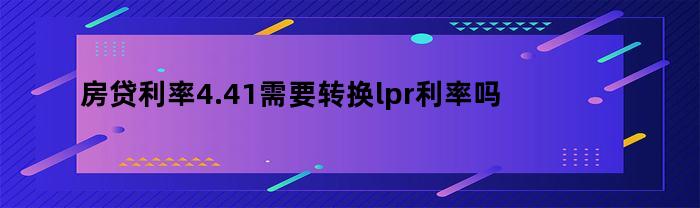 住房贷款利率4.41%需转换为LPR利率吗？为什么需要考虑转换LPR利率？