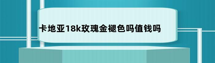 卡地亞18k玫瑰金，會褪色嗎？值錢嗎？
