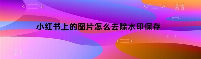 小紅書的上的圖片，怎么去除水印儲存