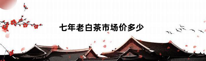 七年老白茶的市場(chǎng)價(jià)格是多少？